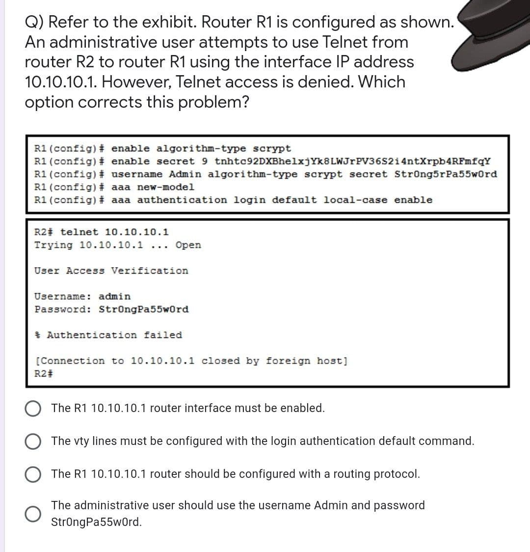 Q) Refer to the exhibit. Router R1 is configured as shown.
An administrative user attempts to use Telnet from
router R2 to router R1 using the interface IP address
10.10.10.1. However, Telnet access is denied. Which
option corrects this problem?
R1 (config)# enable algorithm-type scrypt
R1(config)# enable secret 9 tnhtc92DXBhelxjYk8LWJrPV36S2i4ntXrpb4RFmfqY
R1(config)# username Admin algorithm-type scrypt secret Strong5rPa55w0rd
R1(config)# aaa new-model
R1(config)# aaa authentication login default local-case enable
R2 telnet 10.10.10.1
Trying 10.10.10.1
Open
...
User Access Verification
Username: admin
Password: StrongPa55w0rd
Authentication failed
[Connection to 10.10.10.1 closed by foreign host]
R2#
The R1 10.10.10.1 router interface must be enabled.
The vty lines must be configured with the login authentication default command.
The R1 10.10.10.1 router should be configured with a routing protocol.
The administrative user should use the username Admin and password
StrongPa55wOrd.