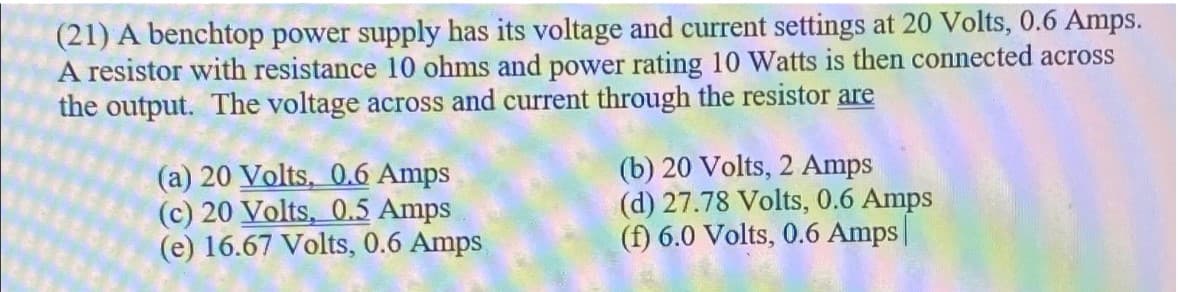 (21) A benchtop power supply has its voltage and current settings at 20 Volts, 0.6 Amps.
A resistor with resistance 10 ohms and power rating 10 Watts is then connected across
the output. The voltage across and current through the resistor are
(a) 20 Volts, 0.6 Amps
(c) 20 Volts, 0.5 Amps
(e) 16.67 Volts, 0.6 Amps
(b) 20 Volts, 2 Amps
(d) 27.78 Volts, 0.6 Amps
(f) 6.0 Volts, 0.6 Amps