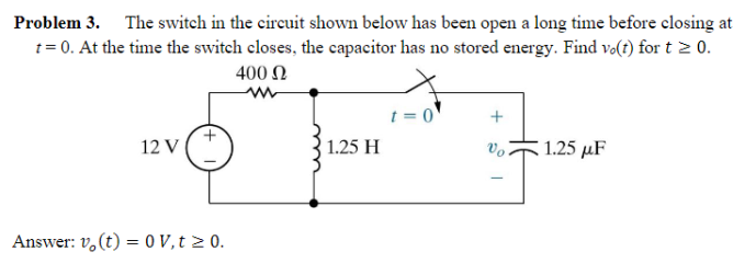 Problem 3. The switch in the circuit shown below has been open a long time before closing at
t = 0. At the time the switch closes, the capacitor has no stored energy. Find vo(t) for t ≥ 0.
400 Ω
12 V
Answer: vo(t) = 0 V, t ≥ 0.
1.25 H
t=0
+
Vo
-
1.25 μF