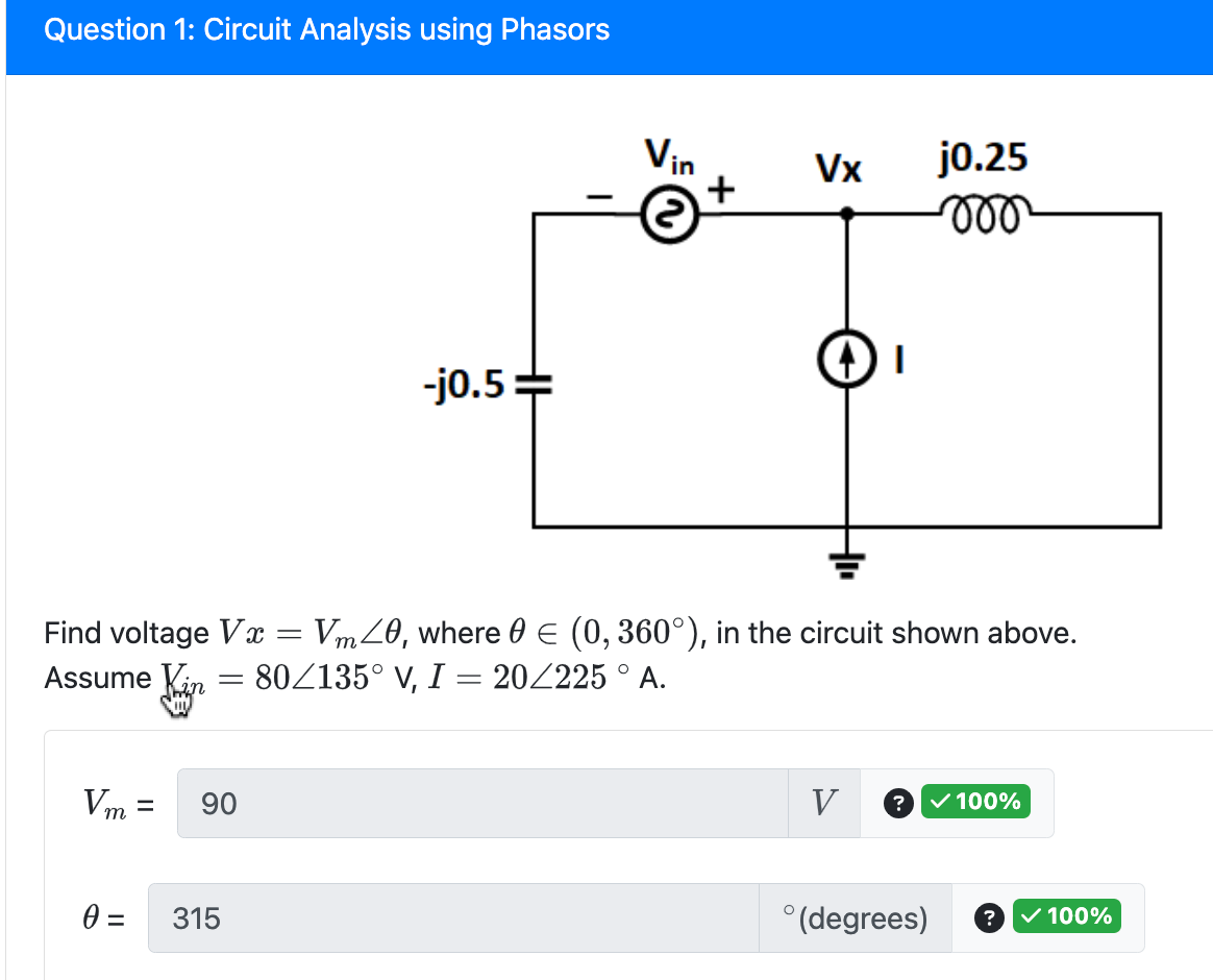 Question 1: Circuit Analysis using Phasors
=
Vm= 90
0 =
-j0.5=
315
Vin
+
Find voltage Vx = Vm40, where 0 = (0, 360°), in the circuit shown above.
Assume Kin
80/135° V, I = 20/225 ° A.
Vx
DI
j0.25
moo
V ?
✓ 100%
°(degrees) ? ✓ 100%