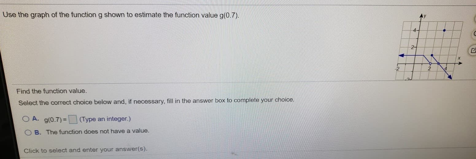 Use the graph of the function g shown to estimate the function value g(0.7).
4-
2-
Find the function value.
Select the correct choice below and, if necessary, fill in the answer box to complete your choice.
O A. g(0.7)=
(Type an integer.)
B. The function does not have a value.
Click to select and enter your answer(s).
