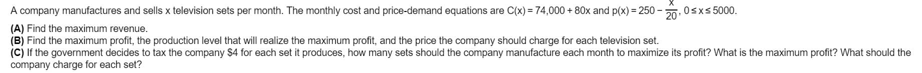 A company manufactures and sells x television sets per month. The monthly cost and price-demand equations are C(x) = 74,000 + 80x and p(x) = 250
(A) Find the maximum revenue.
(B) Find the maximum profit, the production level that will realize the maximum profit, and the price the company should charge for each television set.
(C) If the government decides to tax the company $4 for each set it produces, how many sets should the company manufacture each month to maximize its profit? What is the maximum profit? What should the
company charge for each set?
0sx< 5000.
20
