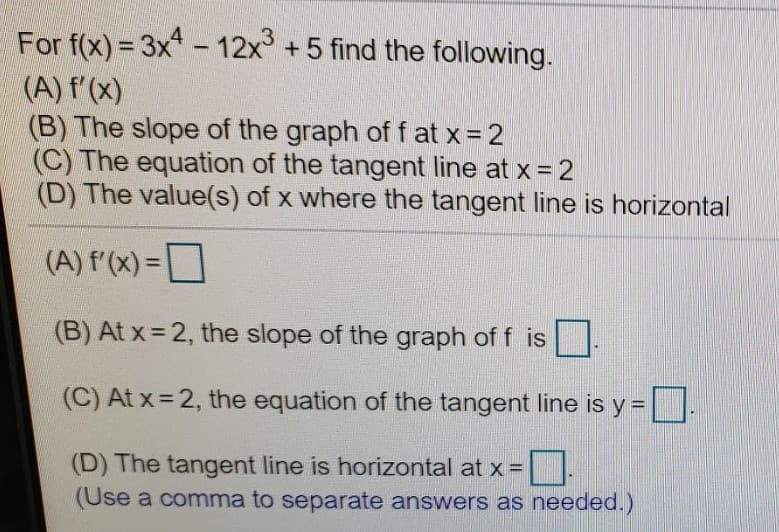 For f(x) = 3x - 12x +5 find the following.
(A) f'(x)
(B) The slope of the graph of f at x= 2
(C) The equation of the tangent line at x = 2
(D) The value(s) of x where the tangent line is horizontal
(A) f'(x) =
(B) At x = 2, the slope of the graph of f is
(C) At x = 2, the equation of the tangent line is y =
(D) The tangent line is horizontal at x =|
(Use a comma to separate answers as needed.)
