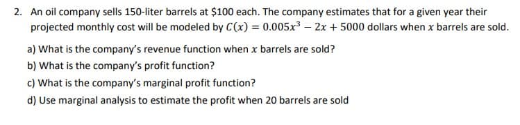 2. An oil company sells 150-liter barrels at $100 each. The company estimates that for a given year their
projected monthly cost will be modeled by C(x) = 0.005x³ – 2x + 5000 dollars when x barrels are sold.
a) What is the company's revenue function when x barrels are sold?
b) What is the company's profit function?
c) What is the company's marginal profit function?
d) Use marginal analysis to estimate the profit when 20 barrels are sold
