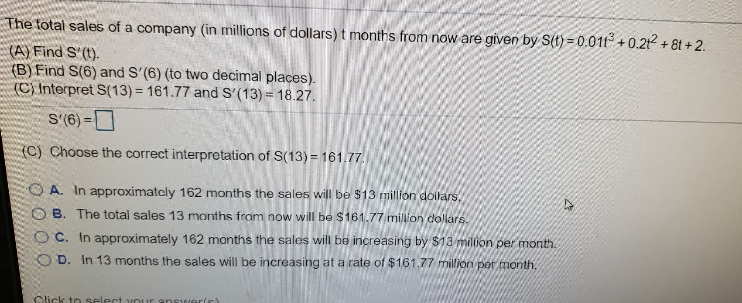 The total sales of a company (in millions of dollars) t months from now are given by S(t) = 0.01t° +0.2t + 8t + 2.
(A) Find S'(t).
(B) Find S(6) and S'(6) (to two decimal places).
(C) Interpret S(13) = 161.77 and S'(13) = 18.27.
S'(6) =
(C) Choose the correct interpretation of S(13) = 161.77.
A. In approximately 162 months the sales will be $13 million dollars.
B. The total sales 13 months from now will be $161.77 million dollars.
C. In approximately 162 months the sales will be increasing by $13 million per month.
D. In 13 months the sales will be increasing at a rate of $161.77 million per month.
Click to select vour answer(s)
