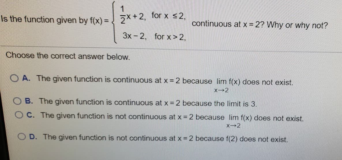 2*+2, for x <2,
Is the function given by f(x) =
continuous at x = 2? Why or why not?
%3!
3x - 2,
for x> 2,
Choose the correct answer below.
O A. The given function is continuous at x = 2 because lim f(x) does not exist.
O B. The given function is continuous at x = 2 because the limit is 3.
OC. The given function is not continuous at x = 2 because lim f(x) does not exist.
OD. The given function is not continuous at x =2 because f(2) does not exist.
