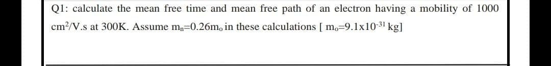 Q1: calculate the mean free time and mean free path of an electron having a mobility of 1000
cm2/V.s at 300K. Assume m,=0.26m, in these calculations [ mo=9.1x10-31 kg]
