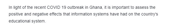 In light of the recent COVID 19 outbreak in Ghana, it is important to assess the
positive and negative effects that information systems have had on the country's
educational system.
