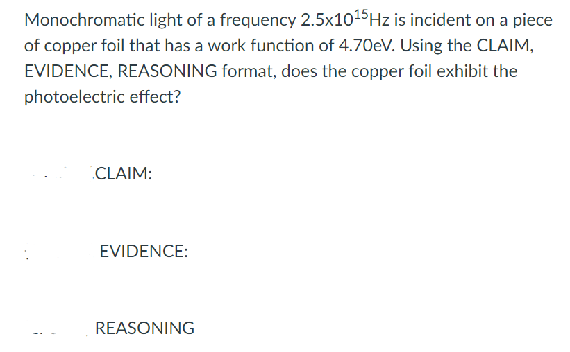 Monochromatic light of a frequency 2.5x1015Hz is incident on a piece
of copper foil that has a work function of 4.70EV. Using the CLAIM,
EVIDENCE, REASONING format, does the copper foil exhibit the
photoelectric effect?
CLAIM:
EVIDENCE:
REASONING
