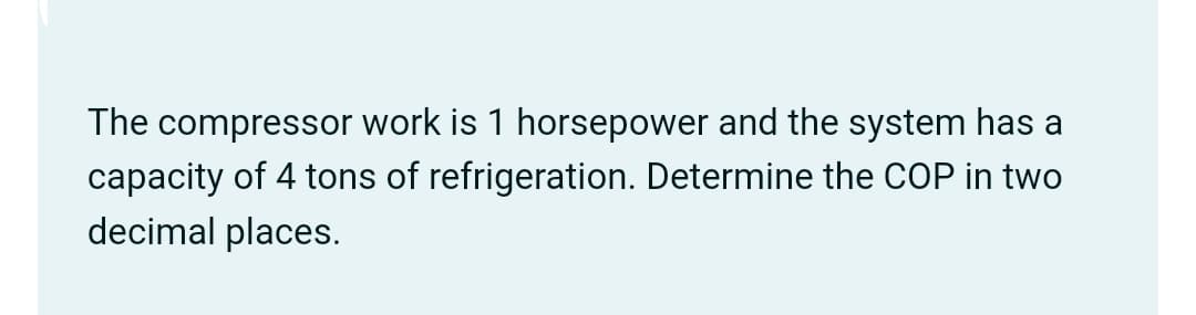 The compressor work is 1 horsepower and the system has a
capacity of 4 tons of refrigeration. Determine the COP in two
decimal places.
