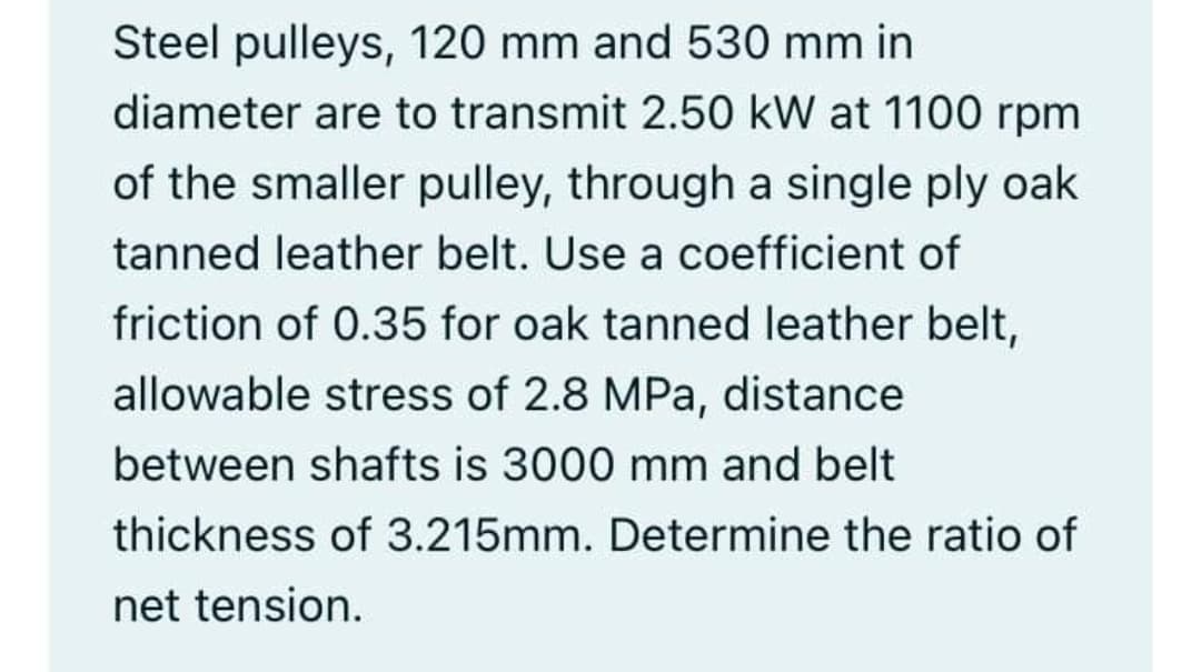 Steel pulleys, 120 mm and 530 mm in
diameter are to transmit 2.50 kW at 1100 rpm
of the smaller pulley, through a single ply oak
tanned leather belt. Use a coefficient of
friction of 0.35 for oak tanned leather belt,
allowable stress of 2.8 MPa, distance
between shafts is 3000 mm and belt
thickness of 3.215mm. Determine the ratio of
net tension.
