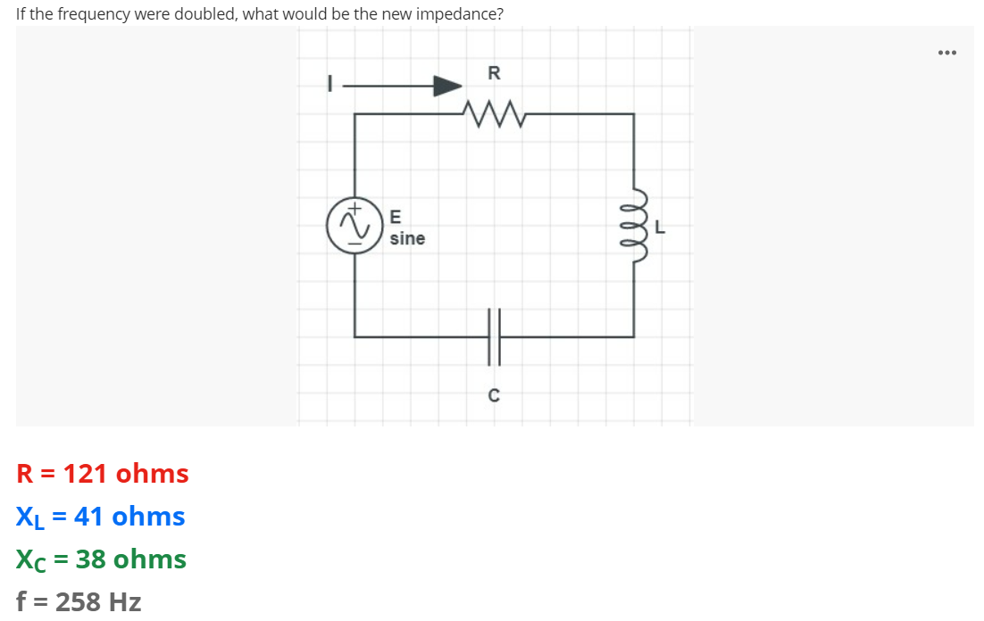If the frequency were doubled, what would be the new impedance?
R
m
R = 121 ohms
XL = 41 ohms
Xc = 38 ohms
f = 258 Hz
E
sine
C
ell
...