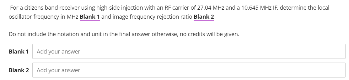 For a citizens band receiver using high-side injection with an RF carrier of 27.04 MHz and a 10.645 MHz IF, determine the local
oscillator frequency in MHz Blank 1 and image frequency rejection ratio Blank 2
Do not include the notation and unit in the final answer otherwise, no credits will be given.
Blank 1
Add your answer
Blank 2
Add your answer
