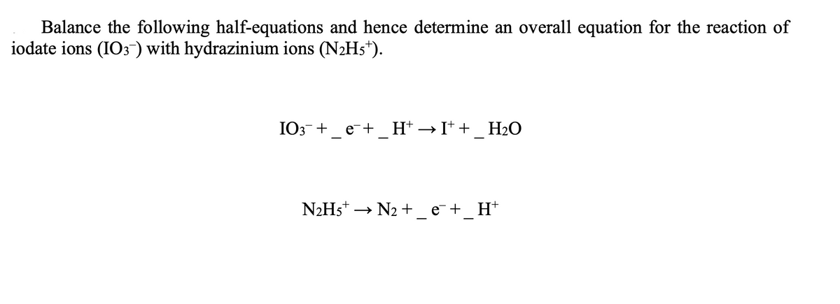Balance the following half-equations and hence determine an overall equation for the reaction of
iodate ions (IO3-) with hydrazinium ions (N2H5*).
IO3- + e-+ H*→I* + H2O
N2H5* → N2 +_ e¯+_ H*
