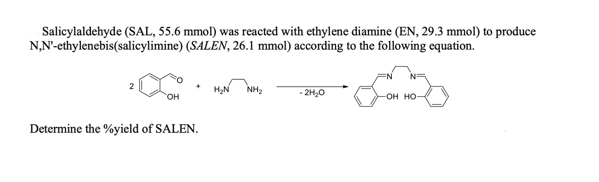 Salicylaldehyde (SAL, 55.6 mmol) was reacted with ethylene diamine (EN, 29.3 mmol) to produce
N,N'-ethylenebis(salicylimine) (SALEN, 26.1 mmol) according to the following equation.
N
N
+
H2N
NH2
- 2H20
-ОН НО
ОН
Determine the %yield of SALEN.
