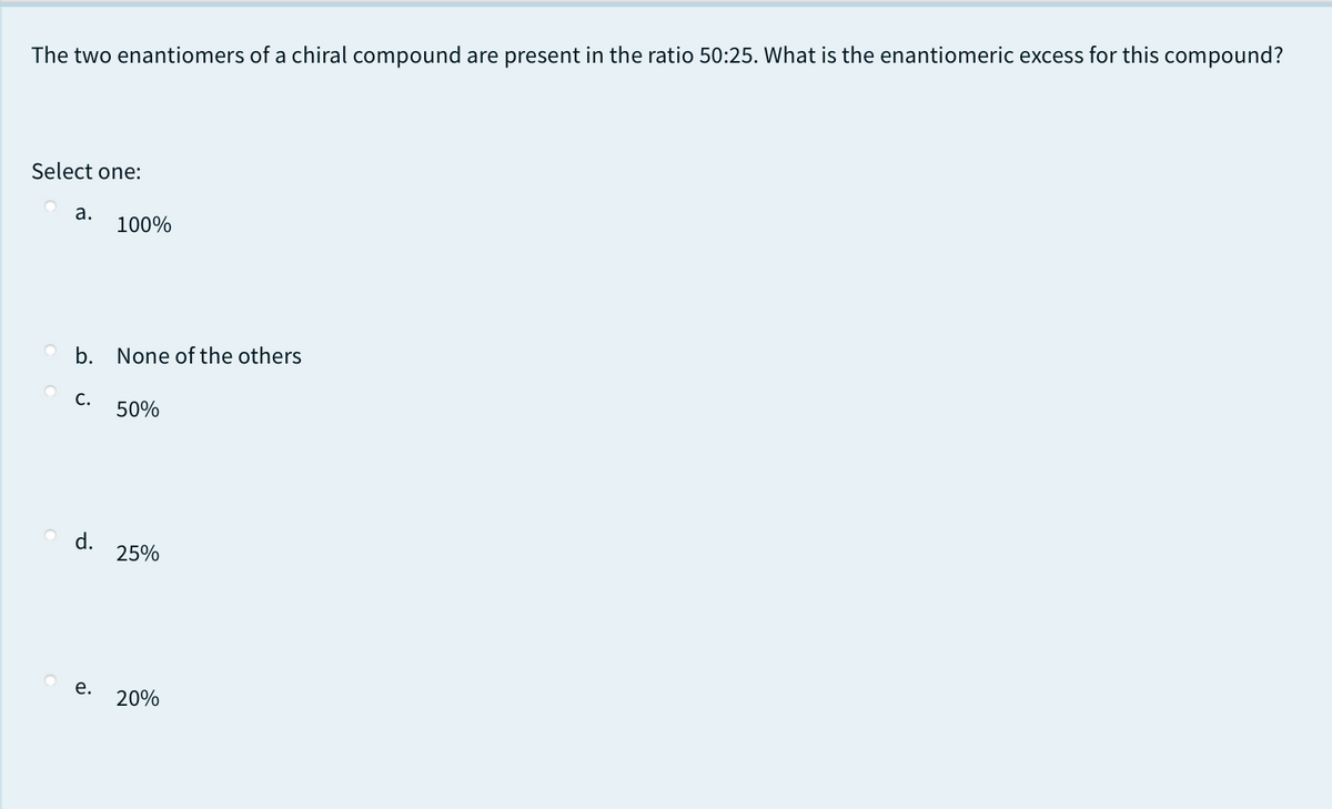 The two enantiomers of a chiral compound are present in the ratio 50:25. What is the enantiomeric excess for this compound?
Select one:
а.
100%
O b. None of the others
С.
50%
d.
25%
е.
20%
