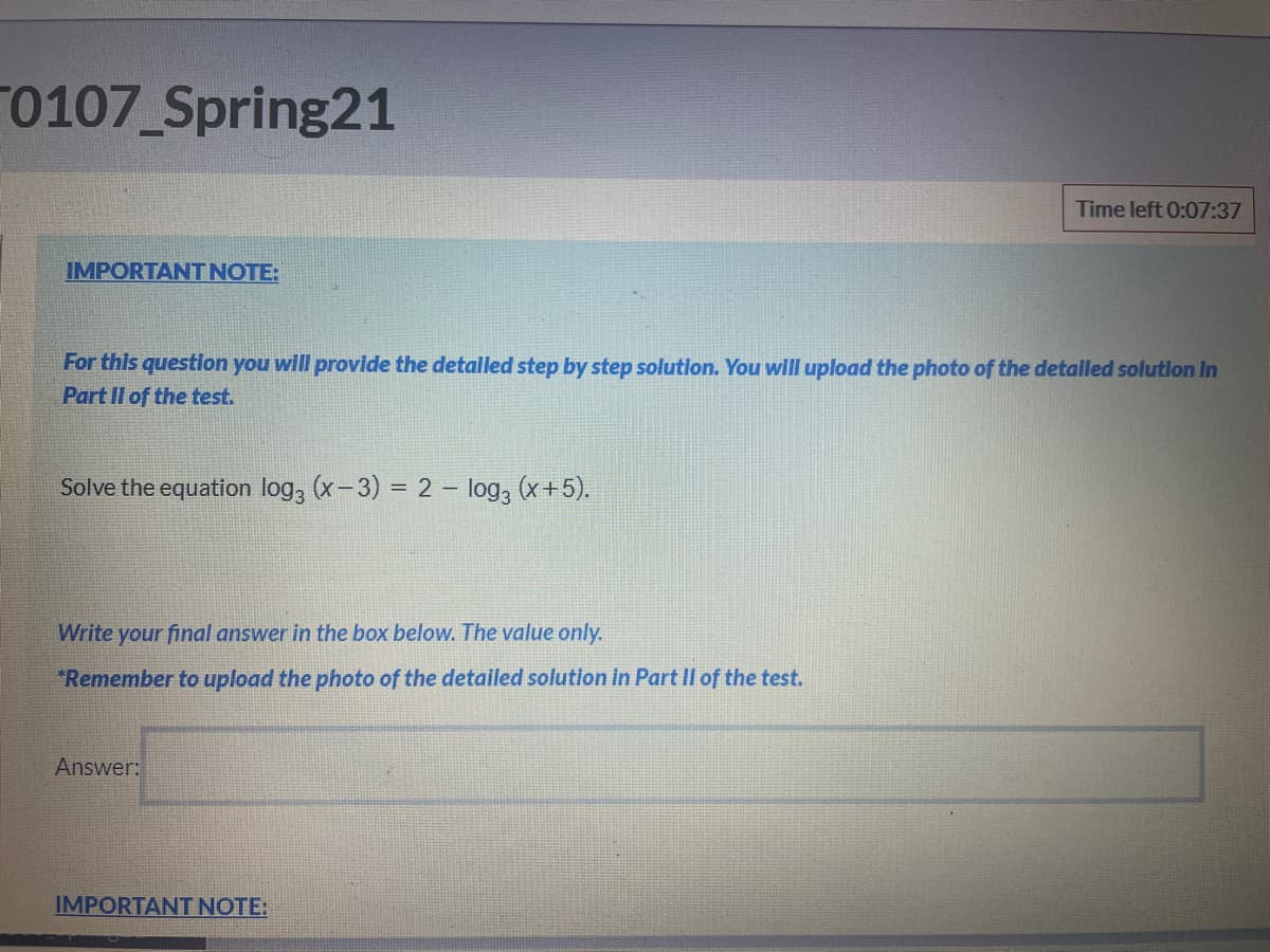 0107 Spring21
Time left 0:07:37
IMPORTANT NOTE:
For this questlon you will provide the detalled step by step solution. You will upload the photo of the detalled solutlon In
Part Il of the test.
Solve the equation log, (x-3) = 2 – log, (x+5).
Write your final answer in the box below. The value only.
"Remember to upload the photo of the detailed solution in Part Il of the test.
Answer:
IMPORTANT NOTE:
