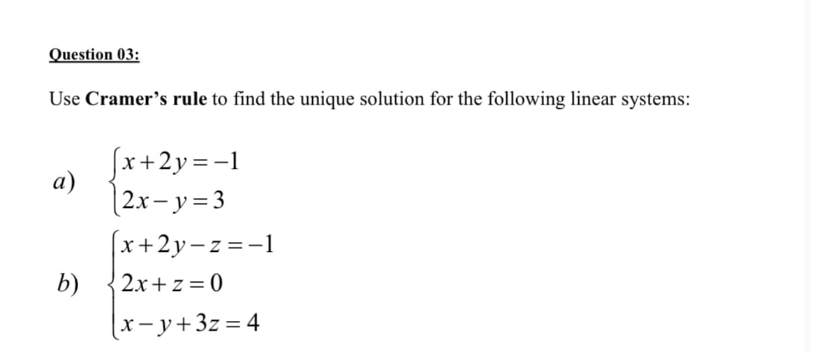 Question 03:
Use Cramer's rule to find the unique solution for the following linear systems:
[x+2y=-1
а)
|2x– y = 3
(x+2y-z=-1
2x+z = 0
b)
x-y+3z=4
