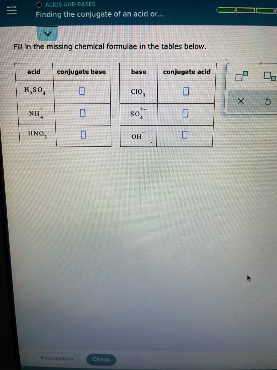 O ACIDS AND BASES
Finding the conjugate of an acid or...
Fill in the missing chemical formulae in the tables below.
acid
conjugate base
base
conjugate acid
H,SO,
Cio,
so
2-
NHA
D.
HNO,
OH
D.
Explanation
Check
