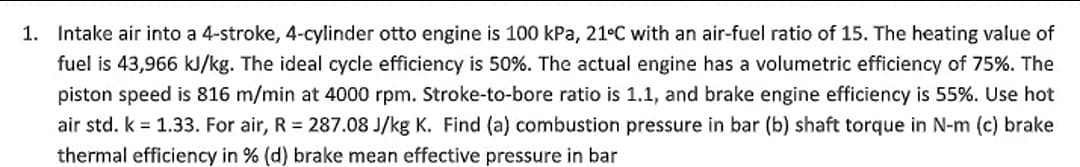 1. Intake air into a 4-stroke, 4-cylinder otto engine is 100 kPa, 21°C with an air-fuel ratio of 15. The heating value of
fuel is 43,966 kJ/kg. The ideal cycle efficiency is 50%. The actual engine has a volumetric efficiency of 75%. The
piston speed is 816 m/min at 4000 rpm. Stroke-to-bore ratio is 1.1, and brake engine efficiency is 55%. Use hot
air std. k = 1.33. For air, R = 287.08 J/kg K. Find (a) combustion pressure in bar (b) shaft torque in N-m (c) brake
thermal efficiency in % (d) brake mean effective pressure in bar
