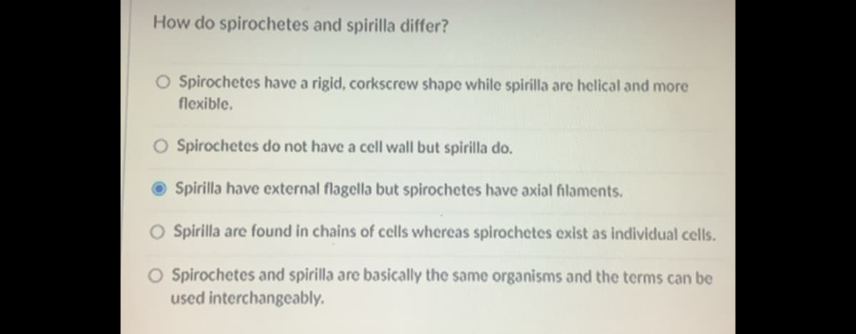 How do spirochetes and spirilla differ?
O Spirochetes have a rigid, corkscrew shape while spirilla are helical and more
flexible.
O Spirochetes do not have a cell wall but spirilla do.
Spirilla have external flagella but spirochetes have axial filaments.
O Spirilla are found in chains of cells whereas spirochetes exist as individual cells.
O Spirochetes and spirilla are basically the same organisms and the terms can be
used interchangeably.
