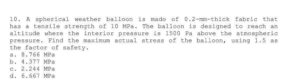 10. A spherical weather balloon is made of 0.2-mm-thick fabric that
has a tensile strength of 10 MPa. The balloon is designed to reach an
altitude where the interior pressure is 1500 Pa above the atmospheric
pressure. Find the maximum actual stress of the balloon, using 1.5 as
the factor of safety.
a. 8.766 MPa
b. 4.377 MPa
c. 2.244 MPa
d. 6.667 MPa

