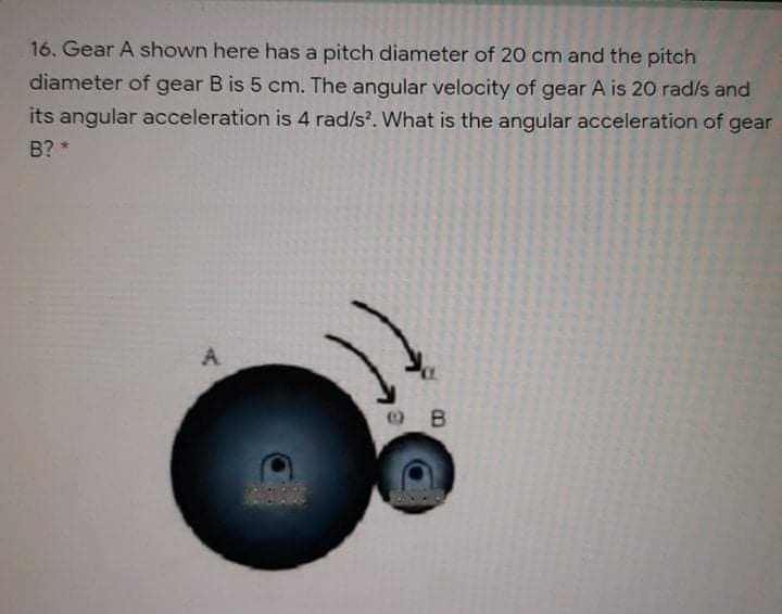 16. Gear A shown here has a pitch diameter of 20 cm and the pitch
diameter of gear B is 5 cm. The angular velocity of gear A is 20 rad/s and
its angular acceleration is 4 rad/s?. What is the angular acceleration of gear
B? *
A
e B
