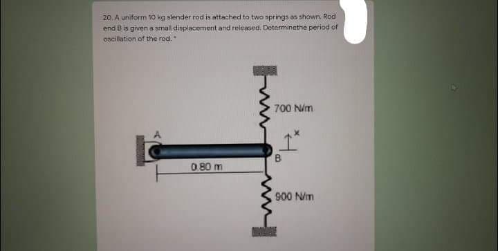 20. A uniform 10 kg slender rod is attached to two springs os shown. Rod
end B is given a small displacement ard reieased. Determinethe period of
oscillation of the rod.
700 N/m
B.
0.80 m
900 N/m
