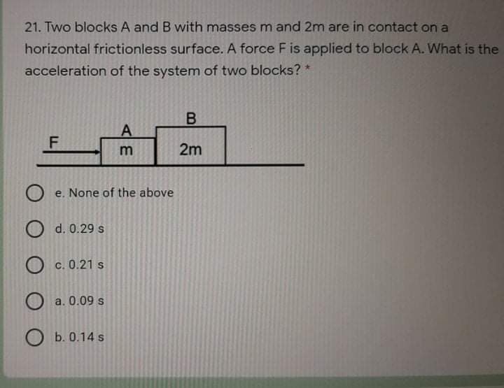 21. Two blocks A and B with masses m and 2m are in contact on a
horizontal frictionless surface. A force F is applied to block A. What is the
acceleration of the system of two blocks? *
B
2m
O e. None of the above
O d. 0.29 s
О с.0.21 s
a. 0.09 s
O b. 0.14 s
