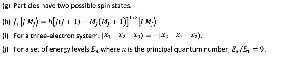 (g) Particles have two possible spin states.
(h) J. \J M;) = ħ[J( + 1) – M,(M, + 1)]²lJ M;)
(i) For a three-electron system: |X1 X2 X3)
= -|X3 X1 X2).
(G) For a set of energy levels En where n is the principal quantum number, E3/E, = 9.
