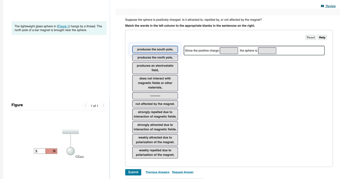 The lightweight glass sphere in (Figure 1) hangs by a thread. The
north pole of a bar magnet is brought near the sphere.
Figure
S
N
Glass
1 of 1
Suppose the sphere is positively charged. Is it attracted to, repelled by, or not affected by the magnet?
Match the words in the left column to the appropriate blanks in the sentences on the right.
produces the south pole,
produces the north pole,
produces an electrostatic
field,
does not interact with
magnetic fields or other
materials,
not affected by the magnet.
strongly repelled due to
interaction of magnetic fields.
strongly attracted due to
interaction of magnetic fields.
weakly attracted due to
polarization of the magnet.
weakly repelled due to
polarization of the magnet.
Submit
Since the positive charge
Previous Answers Request Answer
the sphere is
Reset Help
Review