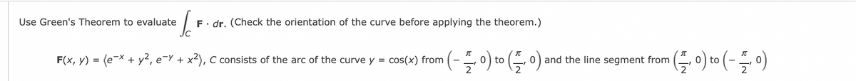 o
Use Green's Theorem to evaluate
F. dr. (Check the orientation of the curve before applying the theorem.)
(-플이이들이
(들 이미(-들이
F(x, y) = (e-X + y², e¬Y + x), C consists of the arc of the curve y
cos(x) from
to
0) and the line segment from
to
