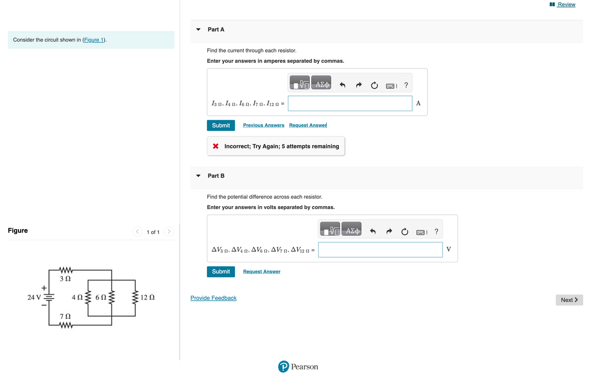 Consider the circuit shown in (Figure 1).
Figure
24 V
+
www
3 Ω
4 Ω 6Ω
702
ww
www
1 of 1
12 Ω
Part A
Find the current through each resistor.
Enter your answers in amperes separated by commas.
I3 Ω, I4 Ω, Ι6 Ω, Ι7 Ω, I12 Ω =
Submit
Part B
X Incorrect; Try Again; 5 attempts remaining
Previous Answers Request Answer
Find the potential difference across each resistor.
Enter your answers in volts separated by commas.
ΔV3 Ω, ΔV Ω, ΔV% Ω, Δντ Ω, ΔV2 Ω =
Submit
ΑΣΦ
Provide Feedback
Request Answer
P Pearson
VE ΑΣΦ
?
A
V
Review
Next >