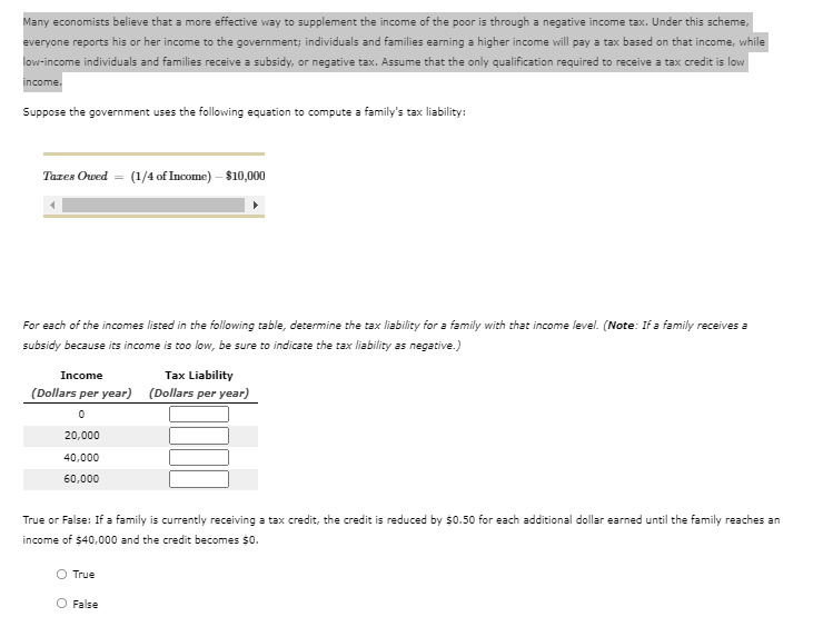 Many economists believe that a more effective way to supplement the income of the poor is through a negative income tax. Under this scheme,
everyone reports his or her income to the government; individuals and families earning a higher income will pay a tax based on that income, while
low-income individuals and families receive a subsidy, or negative tax. Assume that the only qualification required to receive a tax credit is low
income.
Suppose the government uses the following equation to compute a family's tax liability:
Tazes Owed =
(1/4 of Income) – $10,000
For each of the incomes listed in the following table, determine the tax liability for a family with that income level. (Note: If a family receives a
subsidy because its income is too low, be sure to indicate the tax liability as negative.)
Income
Tax Liability
(Dollars per year) (Dollars per year)
20,000
40,000
60,000
True or False: If a family is currently receiving a tax credit, the credit is reduced by $0.50 for each additional dollar earned until the family reaches an
income of $40,000 and the credit becomes $0.
True
O False
