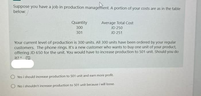 Suppose you have a job in production manageent. A portion of your costs are as in the table
below:
Quantity
300
Average Total Cost
JD 250
301
JD 251
Your current level of production is 300 units. All 300 units have been ordered by your regular
customers. The phone rings. It's a new customer who wants to buy one unit of your product,
offering JD 650 for the unit. You would have to increase production to 501 unit. Should you do
it? * a
Yes i should increase production to 501 unit and earn more profit.
O No i shouidn't increase production to 501 unit because i will loose.
