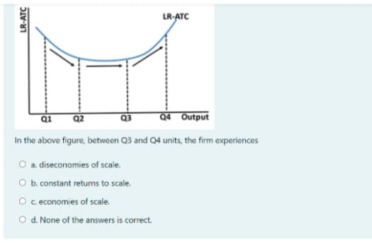 LR-ATC
Q1
Q2
Q3
Q4 Output
In the above figure, betwaen Q3 and Q4 units, the firm experiences
O a. diseconomies of scale.
O b. constant returns to scale.
O c economies of scale.
O d. None of the answers is correct.
LR-ATC
