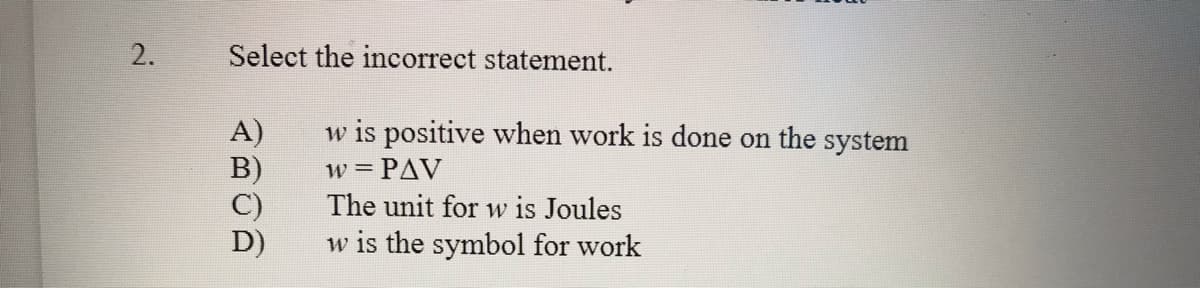2.
Select the incorrect statement.
A)
B)
C)
D)
w is positive when work is done on the system
w = PAV
The unit for w is Joules
w is the symbol for work
