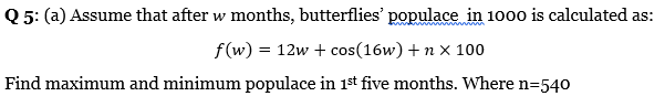 Q 5: (a) Assume that after w months, butterflies' populace in 100o is calculated as:
f(w) = 12w + cos(16w) + n x 100
Find maximum and minimum populace in 1st five months. Where n=540

