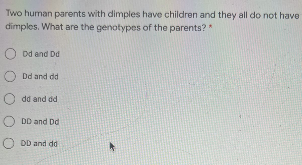 Two human parents with dimples have children and they all do not have
dimples. What are the genotypes of the parents? *
O Dd and Dd
O Dd and dd
O dd and dd
DD and Dd
O DD and dd
