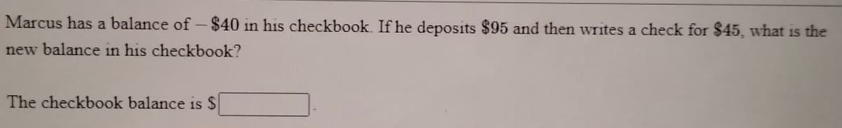 Marcus has a balance of -$40 in his checkbook. If he deposits $95 and then writes a check for $45, what is the
new balance in his checkbook?
The checkbook balance is $
