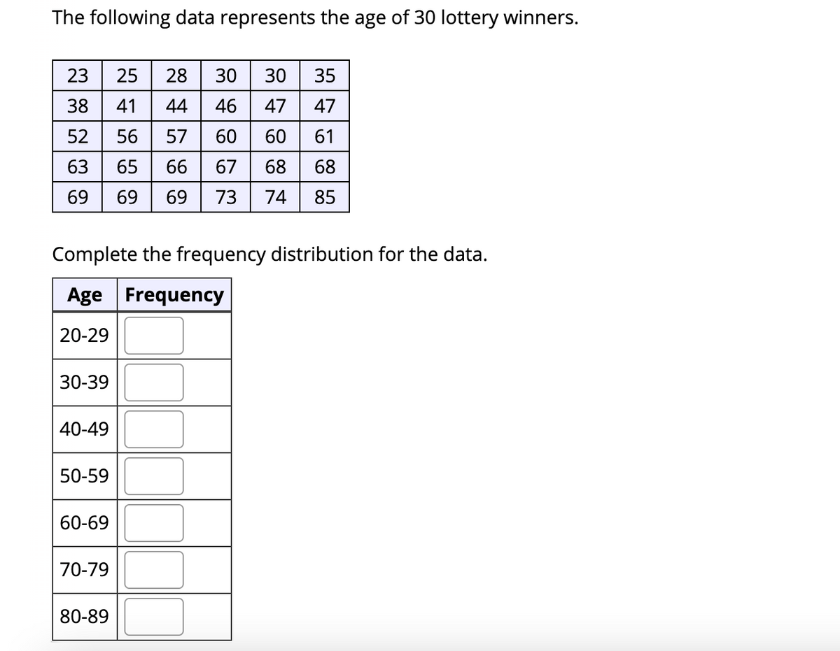 The following data represents the age of 30 lottery winners.
23
25
28
30
30
35
38
41
44
46
47
47
52
56
57
60
60
61
63
65
66
67
68
68
69
69
69
73
74
85
Complete the frequency distribution for the data.
Age Frequency
20-29
30-39
40-49
50-59
60-69
70-79
80-89
