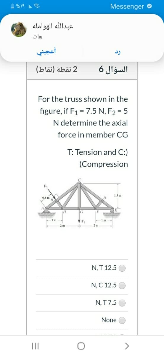 1 %19 1.
Messenger O
عبد ال له الهوامله
هات
أعجبني
2 نقطة )نقاط(
السؤال 6
For the truss shown in the
figure, if F1 = 7.5 N, F2 = 5
%3D
N determine the axial
force in member CG
T: Tension and C:)
(Compression
1.5 m
0.8 m
B
1m
VF.
1 m
2m
2 m
N, T 12.5
N, C 12.5
N, T 7.5
None
II
>
