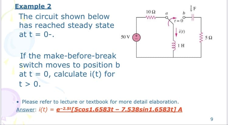 Example 2
F
10 Ω
a
The circuit shown below
ww
has reached steady state
i(t)
at t = 0-.
50 V E
5Ω
If the make-before-break
switch moves to position b
at t = 0, calculate i(t) for
t > 0.
• Please refer to lecture or textbook for more detail elaboration.
Answer: i(t) = e-2.5t[5cos1.6583t – 7.538sin1.6583t] A
