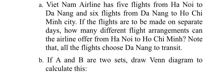 a. Viet Nam Airline has five flights from Ha Noi to
Da Nang and six flights from Da Nang to Ho Chi
Minh city. If the flights are to be made on separate
days, how many different flight arrangements can
the airline offer from Ha Noi to Ho Chi Minh? Note
that, all the flights choose Da Nang to transit.
b. If A and B are two sets, draw Venn diagram to
calculate this:
