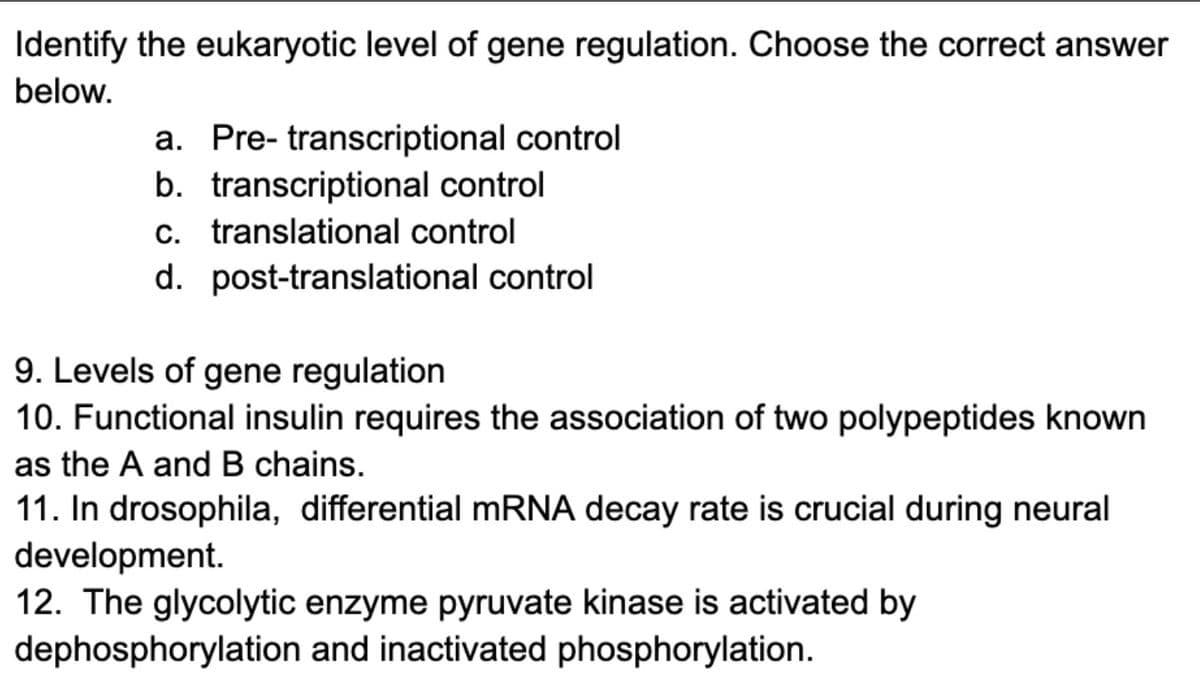 Identify the eukaryotic level of gene regulation. Choose the correct answer
below.
a. Pre- transcriptional control
b. transcriptional control
c. translational control
d. post-translational control
9. Levels of gene regulation
10. Functional insulin requires the association of two polypeptides known
as the A and B chains.
11. In drosophila, differential mRNA decay rate is crucial during neural
development.
12. The glycolytic enzyme pyruvate kinase is activated by
dephosphorylation and inactivated phosphorylation.
