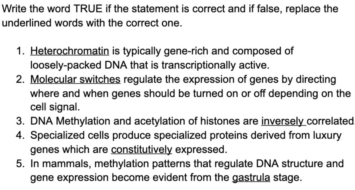 Write the word TRUE if the statement is correct and if false, replace the
underlined words with the correct one.
1. Heterochromatin is typically gene-rich and composed of
loosely-packed DNA that is transcriptionally active.
2. Molecular switches regulate the expression of genes by directing
where and when genes should be turned on or off depending on the
cell signal.
3. DNA Methylation and acetylation of histones are inverselycorrelated
4. Specialized cells produce specialized proteins derived from luxury
genes which are constitutively expressed.
5. In mammals, methylation patterns that regulate DNA structure and
gene expression become evident from the gastrula stage.
