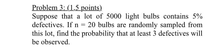 Problem 3: (1,5 points)
Suppose that a lot of 5000 light bulbs contains 5%
defectives. If n = 20 bulbs are randomly sampled from
this lot, find the probability that at least 3 defectives will
be observed.
