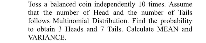 Toss a balanced coin independently 10 times. Assume
that the number of Head and the number of Tails
follows Multinomial Distribution. Find the probability
to obtain 3 Heads and 7 Tails. Calculate MEAN and
VARIANCE.
