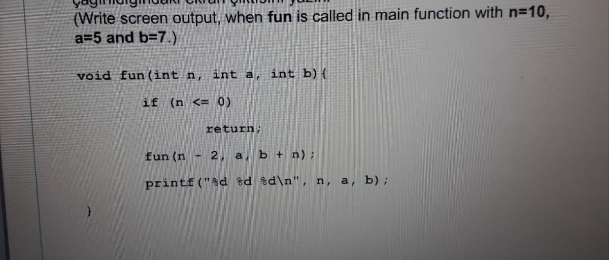 (Write screen output, when fun is called in main function with n=10,
a=5 and b=7.)
void fun (int n, int a, int b) {
if (n <= 0)
return;
fun (n
2, a, b + n);
printf ("%d %d %d\n", n,
a, b);
