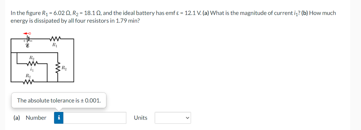 In the figure R, = 6.02 Q, R2 = 18.1 Q, and the ideal battery has emf ɛ = 12.1 V. (a) What is the magnitude of current i,? (b) How much
energy is dissipated by all four resistors in 1.79 min?
R1
ww
R2
The absolute tolerance is + 0.001.
(a) Number
Units
